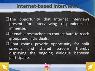 Internet-based interviews
The opportunity that Internet interviews
present for interviewing respondents is
immense.
 It enable researchers to contact hard-to-reach
groups and individuals.
 Chat rooms provide opportunity for split
screens and shared screens, thereby
displaying the ongoing dialogue between
participants.
 