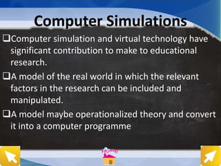 Computer Simulations
Computer simulation and virtual technology have
significant contribution to make to educational
research.
A model of the real world in which the relevant
factors in the research can be included and
manipulated.
A model maybe operationalized theory and convert
it into a computer programme
 