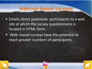 Internet-based surveys
 Emails direct potentials participants to a web
site at which the survey questionnaire is
located in HTML form.
 Web- based surveys have the potential to
reach greater numbers of participants.
 