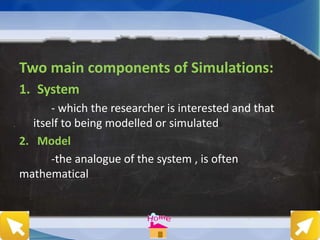 Two main components of Simulations:
1. System
- which the researcher is interested and that
itself to being modelled or simulated
2. Model
-the analogue of the system , is often
mathematical
 