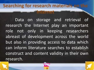 Searching for research materials on the
Internet
Data on storage and retrieval of
research the Internet play an important
role not only in keeping researchers
abreast of development across the world
but also in providing access to data which
can inform literature searches to establish
construct and content validity in their own
research.
 