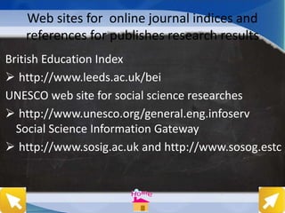 Web sites for online journal indices and
references for publishes research results
British Education Index
 http://www.leeds.ac.uk/bei
UNESCO web site for social science researches
 http://www.unesco.org/general.eng.infoserv
Social Science Information Gateway
 http://www.sosig.ac.uk and http://www.sosog.estc
 
