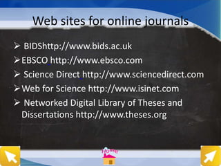Web sites for online journals
 BIDShttp://www.bids.ac.uk
EBSCO http://www.ebsco.com
 Science Direct http://www.sciencedirect.com
Web for Science http://www.isinet.com
 Networked Digital Library of Theses and
Dissertations http://www.theses.org
 