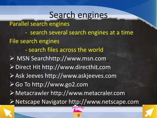 Search engines
Parallel search engines
- search several search engines at a time
File search engines
- search files across the world
 MSN Searchhttp://www.msn.com
Direct Hit http://www.directhit.com
Ask Jeeves http://www.askjeeves.com
Go To http://www.go2.com
Metacrawler http://www.metacraler.com
Netscape Navigator http://www.netscape.com
 