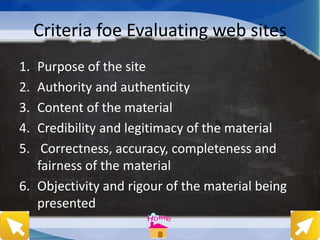Criteria foe Evaluating web sites
1. Purpose of the site
2. Authority and authenticity
3. Content of the material
4. Credibility and legitimacy of the material
5. Correctness, accuracy, completeness and
fairness of the material
6. Objectivity and rigour of the material being
presented
 