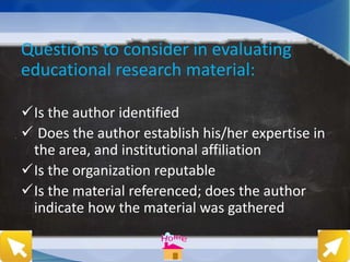 Questions to consider in evaluating
educational research material:
Is the author identified
 Does the author establish his/her expertise in
the area, and institutional affiliation
Is the organization reputable
Is the material referenced; does the author
indicate how the material was gathered
 