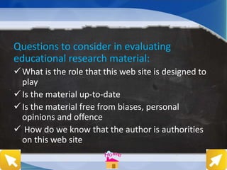 Questions to consider in evaluating
educational research material:
What is the role that this web site is designed to
play
Is the material up-to-date
Is the material free from biases, personal
opinions and offence
 How do we know that the author is authorities
on this web site
 