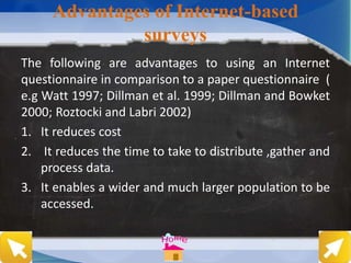 The following are advantages to using an Internet
questionnaire in comparison to a paper questionnaire (
e.g Watt 1997; Dillman et al. 1999; Dillman and Bowket
2000; Roztocki and Labri 2002)
1. It reduces cost
2. It reduces the time to take to distribute ,gather and
process data.
3. It enables a wider and much larger population to be
accessed.
Advantages of Internet-based
surveys
 