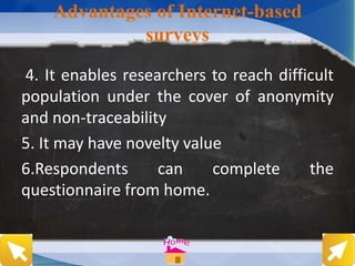 Advantages of Internet-based
surveys
4. It enables researchers to reach difficult
population under the cover of anonymity
and non-traceability
5. It may have novelty value
6.Respondents can complete the
questionnaire from home.
 