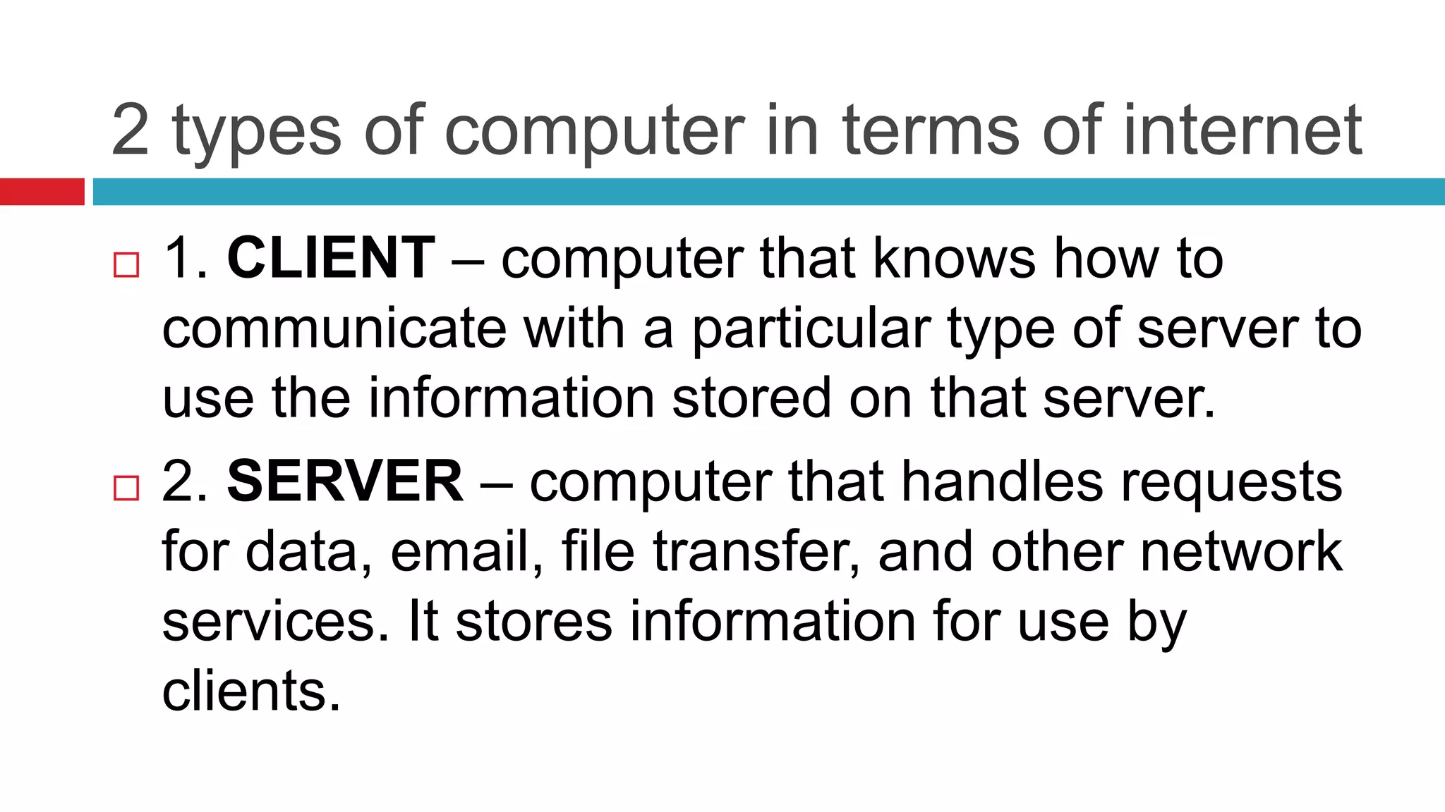 2 types of computer in terms of internet
   1. CLIENT – computer that knows how to
    communicate with a particular type of server to
    use the information stored on that server.
   2. SERVER – computer that handles requests
    for data, email, file transfer, and other network
    services. It stores information for use by
    clients.
 
