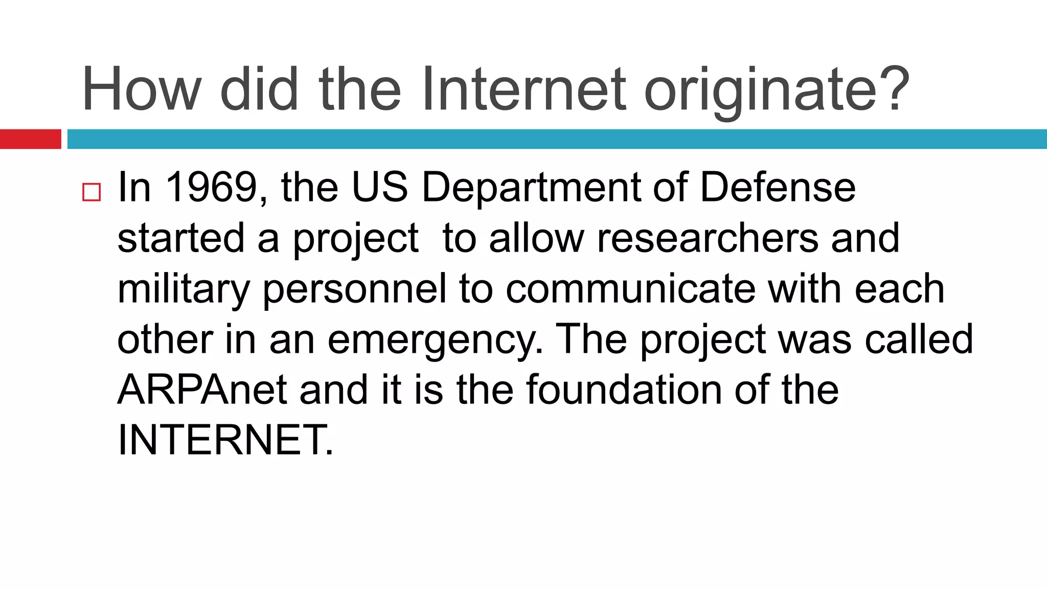 How did the Internet originate?
   In 1969, the US Department of Defense
    started a project to allow researchers and
    military personnel to communicate with each
    other in an emergency. The project was called
    ARPAnet and it is the foundation of the
    INTERNET.
 