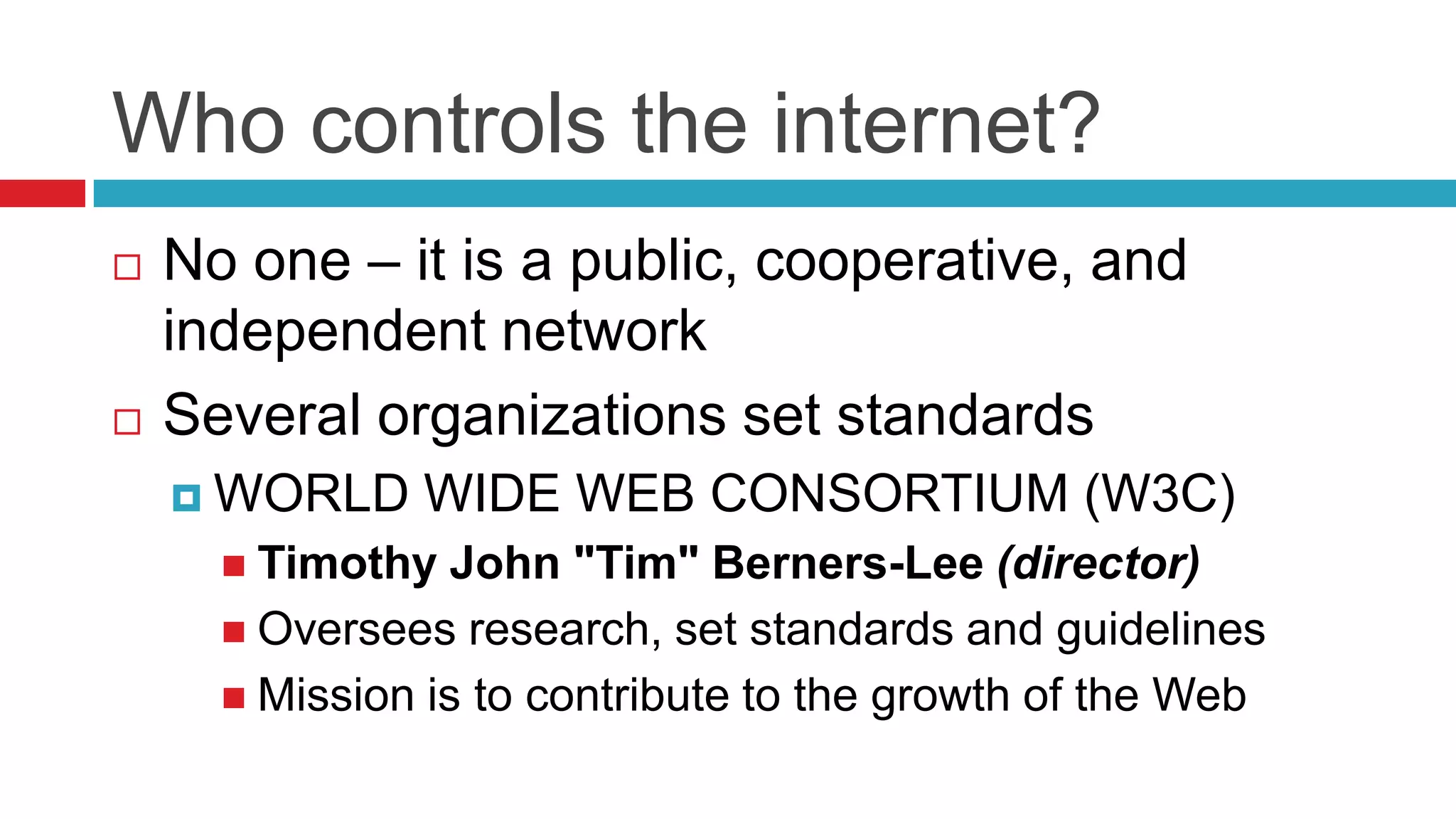 Who controls the internet?
   No one – it is a public, cooperative, and
    independent network
   Several organizations set standards
     WORLD    WIDE WEB CONSORTIUM (W3C)
       Timothy   John "Tim" Berners-Lee (director)
       Oversees research, set standards and guidelines
       Mission is to contribute to the growth of the Web
 