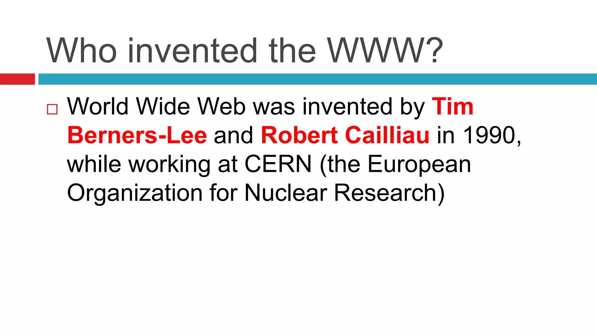 Who invented the WWW?
   World Wide Web was invented by Tim
    Berners-Lee and Robert Cailliau in 1990,
    while working at CERN (the European
    Organization for Nuclear Research)
 