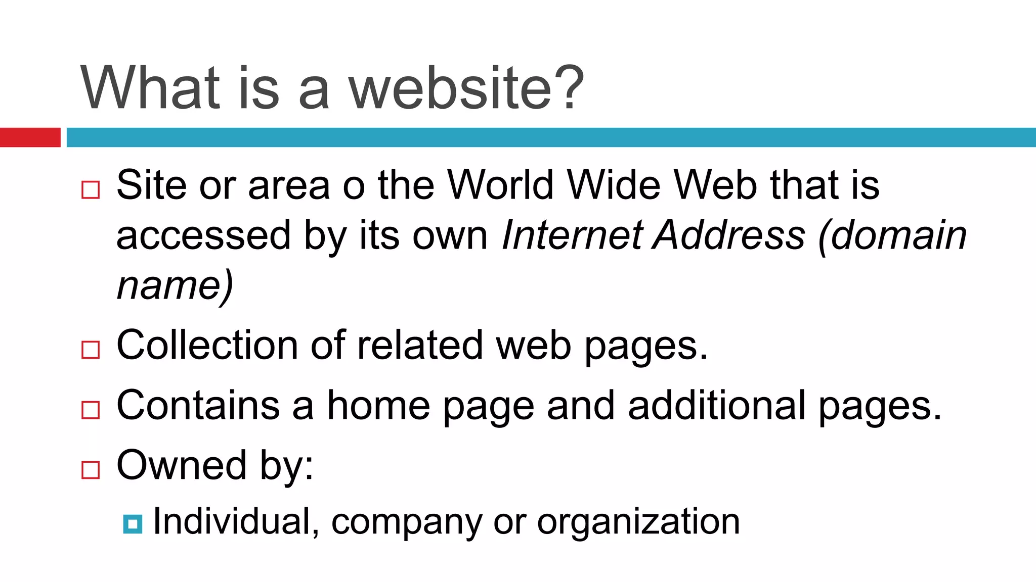 What is a website?
   Site or area o the World Wide Web that is
    accessed by its own Internet Address (domain
    name)
   Collection of related web pages.
   Contains a home page and additional pages.
   Owned by:
     Individual,   company or organization
 
