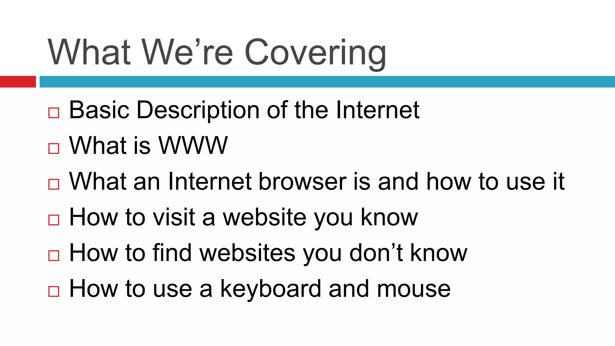 What We’re Covering
   Basic Description of the Internet
   What is WWW
   What an Internet browser is and how to use it
   How to visit a website you know
   How to find websites you don’t know
   How to use a keyboard and mouse
 