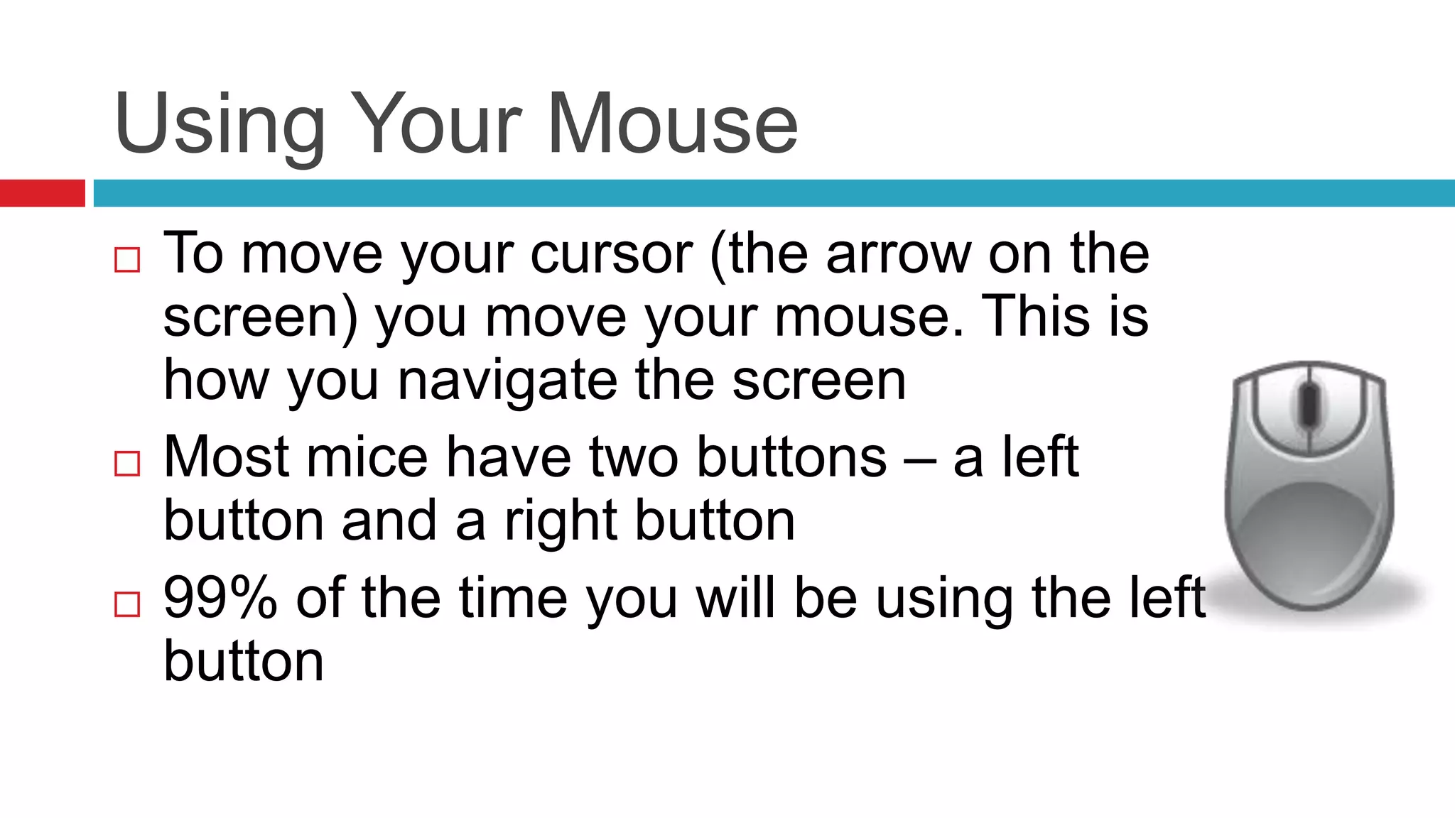 Using Your Mouse
   To move your cursor (the arrow on the
    screen) you move your mouse. This is
    how you navigate the screen
   Most mice have two buttons – a left
    button and a right button
   99% of the time you will be using the left
    button
 