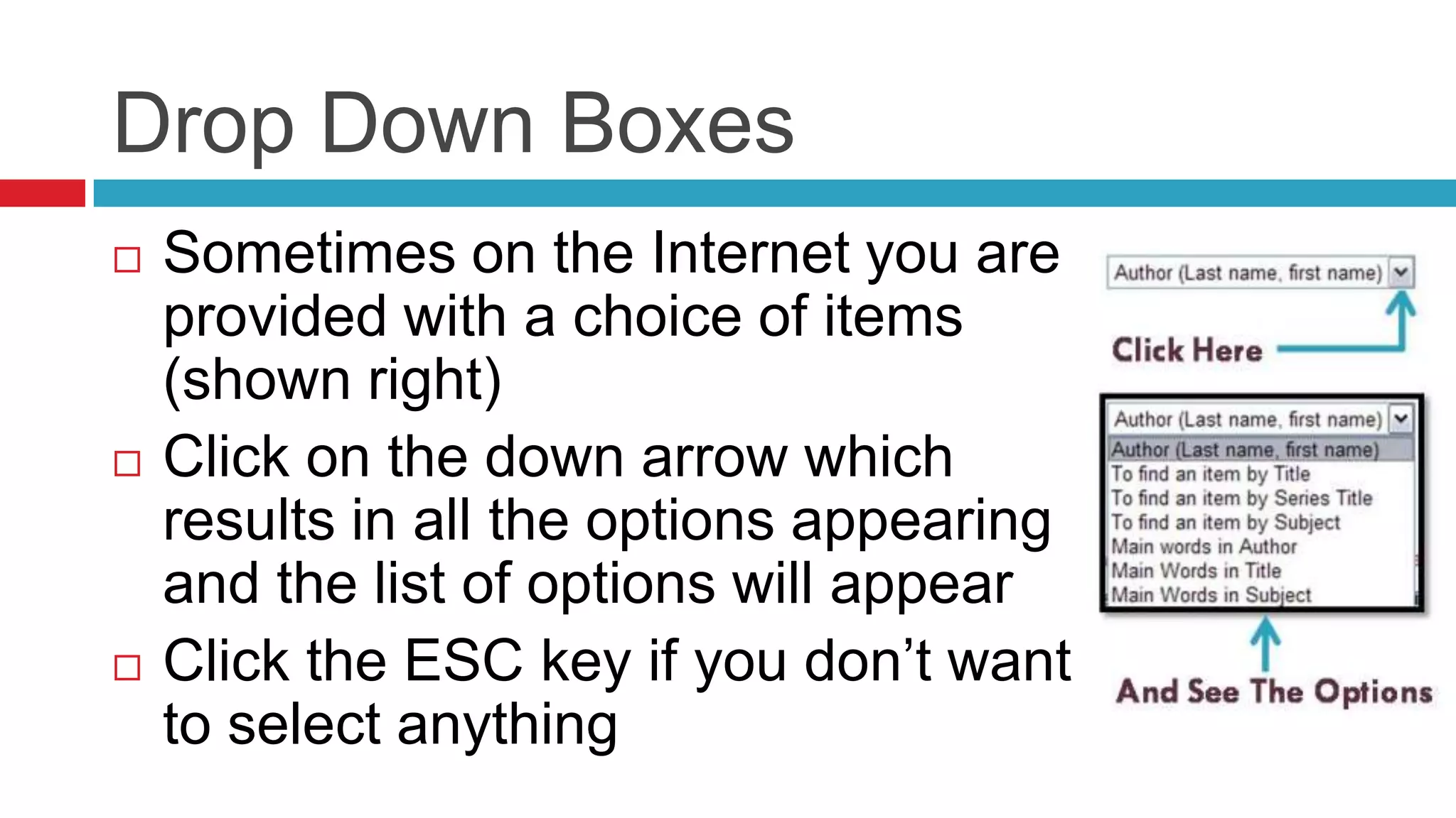 Drop Down Boxes
   Sometimes on the Internet you are
    provided with a choice of items
    (shown right)
   Click on the down arrow which
    results in all the options appearing
    and the list of options will appear
   Click the ESC key if you don’t want
    to select anything
 