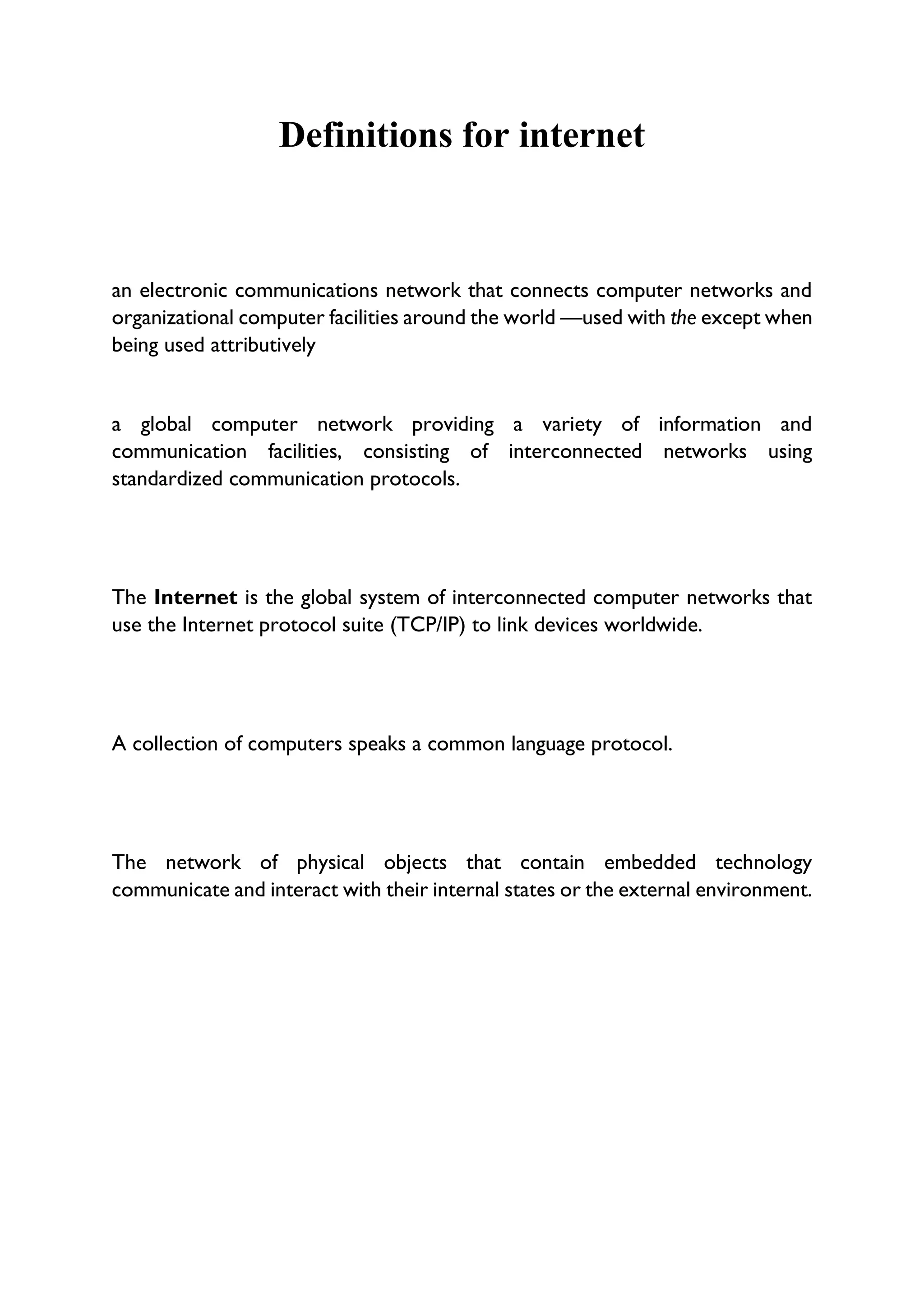 Definitions for internet
an electronic communications network that connects computer networks and
organizational computer facilities around the world —used with the except when
being used attributively
a global computer network providing a variety of information and
communication facilities, consisting of interconnected networks using
standardized communication protocols.
The Internet is the global system of interconnected computer networks that
use the Internet protocol suite (TCP/IP) to link devices worldwide.
A collection of computers speaks a common language protocol.
The network of physical objects that contain embedded technology
communicate and interact with their internal states or the external environment.
 