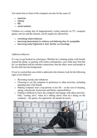 Too much time in front of the computer can also be the cause of:
• eyestrain
• obesity
• RSI
• social isolation
Children on a steady diet of inappropriately violent material via TV, computer
games, movies and the internet, can be negatively affected by:
• mimicking violent behavior
• becoming desensitized to violence and believing that it’s acceptable.
• becoming easily frightened in their familiar surroundings.
Addictive behavior
It’s easy to get hooked on cyberspace. Whether he’s chatting online with friends
around the globe, or gaming with online communities, your child may find that
he’s so absorbed with his internet connections, that the other, more real people in
his life drift into the background.
If you’re worried that your child is addicted to the internet, look for the following
signs in his behavior:
• Becoming moody and withdrawn
• Choosing to use the computer in preference to other activities, including
spending time with friends
• Making computer time a top priority in his life – at the cost of sleeping,
eating, schoolwork, homework and family responsibilities
• Finding it difficult to leave the computer and engage with other activities.
Only ‘coming alive’ when he’s talking about what he’s doing on the
computer – the games, his opponents, the people he meets.
 