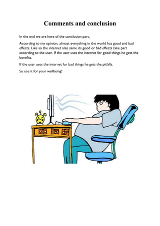 Comments and conclusion
In the end we are here of the conclusion part,
According to my opinion, almost everything in the world has good and bad
effects. Like so the internet also same its good or bad effects take part
according to the user. If the user uses the internet for good things he gets the
benefits.
If the user uses the internet for bad things he gets the pitfalls.
So use it for your wellbeing!
 