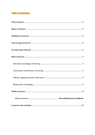 Table of Contents
What is internet.........................................................................................................................................................2
History of internet....................................................................................................................................................3
Definitions for internet ...........................................................................................................................................4
General usage of internet.......................................................................................................................................5
Personal usage of internet......................................................................................................................................6
Befits of internet........................................................................................................................................................7
Information, knowledge, and learning...............................................................................................................7
Connectivity, communication, and sharing ......................................................................................................7
Address, mapping, and contact information....................................................................................................7
Banking, bills, and shopping..................................................................................................................................7
Pitfalls of internet.....................................................................................................................................................8
Addictive behavior................................................................................Error! Bookmark not defined.
Comments and conclusion...................................................................................................................................10
 