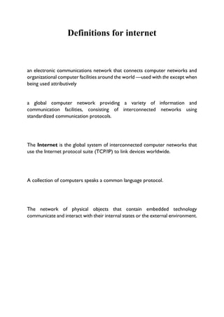 Definitions for internet
an electronic communications network that connects computer networks and
organizational computer facilities around the world —used with the except when
being used attributively
a global computer network providing a variety of information and
communication facilities, consisting of interconnected networks using
standardized communication protocols.
The Internet is the global system of interconnected computer networks that
use the Internet protocol suite (TCP/IP) to link devices worldwide.
A collection of computers speaks a common language protocol.
The network of physical objects that contain embedded technology
communicate and interact with their internal states or the external environment.
 