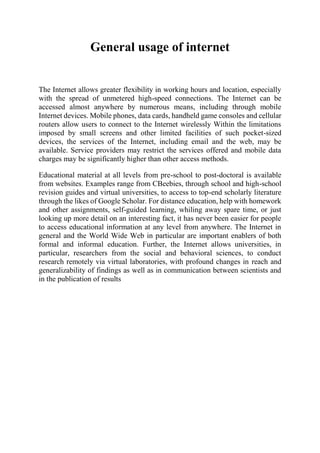 General usage of internet
The Internet allows greater flexibility in working hours and location, especially
with the spread of unmetered high-speed connections. The Internet can be
accessed almost anywhere by numerous means, including through mobile
Internet devices. Mobile phones, data cards, handheld game consoles and cellular
routers allow users to connect to the Internet wirelessly Within the limitations
imposed by small screens and other limited facilities of such pocket-sized
devices, the services of the Internet, including email and the web, may be
available. Service providers may restrict the services offered and mobile data
charges may be significantly higher than other access methods.
Educational material at all levels from pre-school to post-doctoral is available
from websites. Examples range from CBeebies, through school and high-school
revision guides and virtual universities, to access to top-end scholarly literature
through the likes of Google Scholar. For distance education, help with homework
and other assignments, self-guided learning, whiling away spare time, or just
looking up more detail on an interesting fact, it has never been easier for people
to access educational information at any level from anywhere. The Internet in
general and the World Wide Web in particular are important enablers of both
formal and informal education. Further, the Internet allows universities, in
particular, researchers from the social and behavioral sciences, to conduct
research remotely via virtual laboratories, with profound changes in reach and
generalizability of findings as well as in communication between scientists and
in the publication of results
 