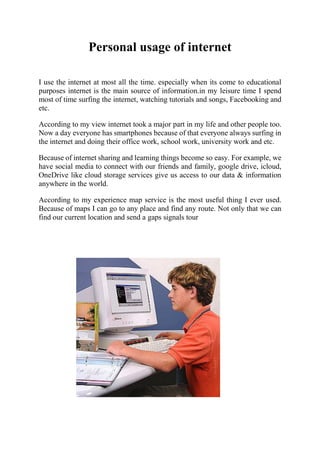 Personal usage of internet
I use the internet at most all the time. especially when its come to educational
purposes internet is the main source of information.in my leisure time I spend
most of time surfing the internet, watching tutorials and songs, Facebooking and
etc.
According to my view internet took a major part in my life and other people too.
Now a day everyone has smartphones because of that everyone always surfing in
the internet and doing their office work, school work, university work and etc.
Because of internet sharing and learning things become so easy. For example, we
have social media to connect with our friends and family, google drive, icloud,
OneDrive like cloud storage services give us access to our data & information
anywhere in the world.
According to my experience map service is the most useful thing I ever used.
Because of maps I can go to any place and find any route. Not only that we can
find our current location and send a gaps signals tour
 