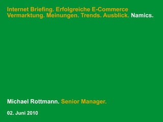 Internet Briefing. Erfolgreiche E-Commerce
Vermarktung. Meinungen. Trends. Ausblick. Namics.




Michael Rottmann. Senior Manager.
02. Juni 2010
 