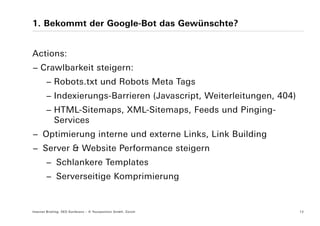 1. Bekommt der Google-Bot das Gewünschte?


Actions:
− Crawlbarkeit steigern:
        − Robots.txt und Robots Meta Tags
        − Indexierungs-Barrieren (Javascript, Weiterleitungen, 404)
        − HTML-Sitemaps, XML-Sitemaps, Feeds und Pinging-
          Services
− Optimierung interne und externe Links, Link Building
− Server & Website Performance steigern
        − Schlankere Templates
        − Serverseitige Komprimierung


Internet Briefing: SEO Konferenz – © Yourposition GmbH, Zürich        12
 