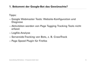 1. Bekommt der Google-Bot das Gewünschte?


Tipps:
− Google Webmaster Tools: Website-Konfiguration und
  Diagnose
− Aktivitäten werden von Page Tagging Tracking Tools nicht
  erfasst
− Logfile-Analyse
− Serverside-Tracking von Bots, z. B. CrawlTrack
− Page Speed Plugin für Firefox




Internet Briefing: SEO Konferenz – © Yourposition GmbH, Zürich   13
 