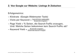 2. Von Google zur Website: Listings & Zielseiten


Erfolgsmetrics:
− Klickrate (Google Webmaster Tools)
                         	    	
− Visits per Keyword =      	

− Page Yield = % Seiten, die Search-Traffic erzeugen,
  Und: Welche Seiten bekommen kein Search-Traffic ab?
                           	
− Keyword Yield =     	  	




Internet Briefing: SEO Konferenz – © Yourposition GmbH, Zürich   16
 