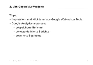2. Von Google zur Website


Tipps:
− Impression- und Klickdaten aus Google Webmaster Tools
− Google Analytics anpassen:
        − gespeicherte Berichte
        − benutzerdefinierte Berichte
        − erweiterte Segmente




Internet Briefing: SEO Konferenz – © Yourposition GmbH, Zürich   19
 