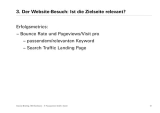 3. Der Website-Besuch: Ist die Zielseite relevant?


Erfolgsmetrics:
− Bounce Rate und Pageviews/Visit pro
        − passendem/relevanten Keyword
        − Search Traffic Landing Page




Internet Briefing: SEO Konferenz – © Yourposition GmbH, Zürich   21
 