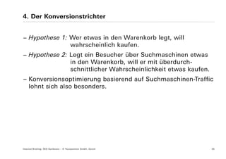 4. Der Konversionstrichter


− Hypothese 1: Wer etwas in den Warenkorb legt, will
               wahrscheinlich kaufen.
− Hypothese 2: Legt ein Besucher über Suchmaschinen etwas
               in den Warenkorb, will er mit überdurch-
               schnittlicher Wahrscheinlichkeit etwas kaufen.
− Konversionsoptimierung basierend auf Suchmaschinen-Traffic
  lohnt sich also besonders.




Internet Briefing: SEO Konferenz – © Yourposition GmbH, Zürich   25
 