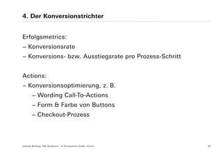 4. Der Konversionstrichter


Erfolgsmetrics:
− Konversionsrate
− Konversions- bzw. Ausstiegsrate pro Prozess-Schritt


Actions:
− Konversionsoptimierung, z. B.
        − Wording Call-To-Actions
        − Form & Farbe von Buttons
        − Checkout-Prozess




Internet Briefing: SEO Konferenz – © Yourposition GmbH, Zürich   26
 