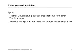 4. Der Konversionstrichter


Tipps:
− Trichter-Visualisierung: zusätzliches Profil nur für Search
  Traffic anlegen
− Website Testing, z. B. A/B-Tests mit Google Website Optimizer




Internet Briefing: SEO Konferenz – © Yourposition GmbH, Zürich   27
 