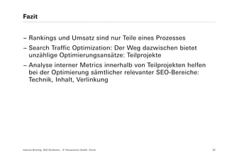 Fazit


− Rankings und Umsatz sind nur Teile eines Prozesses
− Search Traffic Optimization: Der Weg dazwischen bietet
  unzählige Optimierungsansätze: Teilprojekte
− Analyse interner Metrics innerhalb von Teilprojekten helfen
  bei der Optimierung sämtlicher relevanter SEO-Bereiche:
  Technik, Inhalt, Verlinkung




Internet Briefing: SEO Konferenz – © Yourposition GmbH, Zürich   32
 