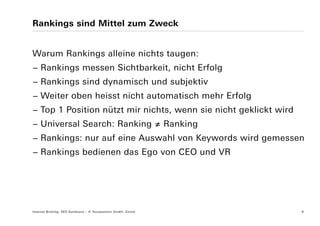 Rankings sind Mittel zum Zweck


Warum Rankings alleine nichts taugen:
− Rankings messen Sichtbarkeit, nicht Erfolg
− Rankings sind dynamisch und subjektiv
− Weiter oben heisst nicht automatisch mehr Erfolg
− Top 1 Position nützt mir nichts, wenn sie nicht geklickt wird
− Universal Search: Ranking ≠ Ranking
− Rankings: nur auf eine Auswahl von Keywords wird gemessen
− Rankings bedienen das Ego von CEO und VR




Internet Briefing: SEO Konferenz – © Yourposition GmbH, Zürich    6
 