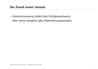 Der Zweck lautet: Umsatz


− Umsatzmessung liefert den Erfolgsnachweis,
    aber keine Insights oder Optimierungsansätze




Internet Briefing: SEO Konferenz – © Yourposition GmbH, Zürich   7
 