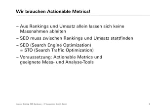Wir brauchen Actionable Metrics!


− Aus Rankings und Umsatz allein lassen sich keine
  Massnahmen ableiten
− SEO muss zwischen Rankings und Umsatz stattfinden
− SEO (Search Engine Optimization)
  = STO (Search Traffic Optimization)
− Voraussetzung: Actionable Metrics und
  geeignete Mess- und Analyse-Tools




Internet Briefing: SEO Konferenz – © Yourposition GmbH, Zürich   8
 