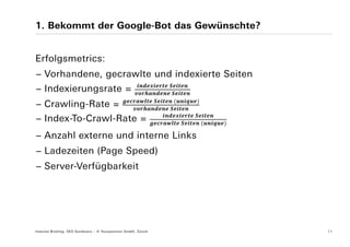 1. Bekommt der Google-Bot das Gewünschte?


Erfolgsmetrics:
− Vorhandene, gecrawlte und indexierte Seiten
                                                                     	
− Indexierungsrate =                                                     	
                                                                 	           	
− Crawling-Rate =                                                    	
                                                                                     	
− Index-To-Crawl-Rate =                                                          	       	

− Anzahl externe und interne Links
− Ladezeiten (Page Speed)
− Server-Verfügbarkeit




Internet Briefing: SEO Konferenz – © Yourposition GmbH, Zürich                               11
 