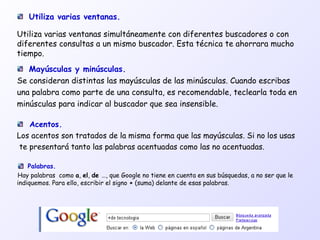Mayúsculas y minúsculas.
Se consideran distintas las mayúsculas de las minúsculas. Cuando escribas
una palabra como parte de una consulta, es recomendable, teclearla toda en
minúsculas para indicar al buscador que sea insensible.
Acentos.
Los acentos son tratados de la misma forma que las mayúsculas. Si no los usas
te presentará tanto las palabras acentuadas como las no acentuadas.
Utiliza varias ventanas.
Utiliza varias ventanas simultáneamente con diferentes buscadores o con
diferentes consultas a un mismo buscador. Esta técnica te ahorrara mucho
tiempo.
Palabras.
Hay palabras como a, el, de …, que Google no tiene en cuenta en sus búsquedas, a no ser que le
indiquemos. Para ello, escribir el signo + (suma) delante de esas palabras.
 