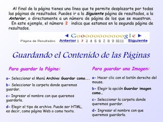 Al final de la página tienes una línea que te permite desplazarte por todas
las páginas de resultados. Puedes ir a la Siguiente página de resultados, a la
Anterior, o directamente a un número de página de los que se muestran.
En este ejemplo, el número 2 indica que estamos en la segunda página de
resultados.
Guardando el Contenido de las Páginas
Para guardar la Página:
a- Seleccionar el Menú Archivo: Guardar como...
b- Seleccionar la carpeta donde queremos
guardar.
c- Ingresar el nombre con que queremos
guardarla.
d- Elegir el tipo de archivo. Puede ser HTML,
es decir, como página Web o como texto.
Para guardar una Imagen:
a- Hacer clic con el botón derecho del
mouse.
b- Elegir la opción Guardar imagen
como…
c- Seleccionar la carpeta donde
queremos guardar.
d- Ingresar el nombre con que
queremos guardarla.
 
