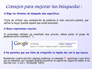Consejos para mejorar tus búsquedas :
Elige los términos de búsqueda más específicos.
Trata de utilizar una combinación de palabras lo más concreta posible, que
defina lo mejor posible aquello que estás buscando.
Busca expresiones exactas.
Si pretendes obtener un resultado muy preciso, debes poner el grupo de
palabras entre comillas (" ").
No permitas que una falta de ortografía te impida dar con lo que buscas.
Realmente cuesta escribir algunos nombres, el comando ? sustituye a una letra
que no sabemos, por ejemplo podrás encontrar la capital de Japón sin saber si se
escribe con i o con y, tecleando Tok?o.
 