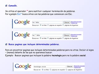 Busca paginas que incluyan determinadas palabras.
Para en encontrar paginas que incluyan determinadas palabras pero no otras. Incluir el signo
– (menos) delante de las que no queremos buscar.
Ejemplo: Buscar paginas que incluyan la palabra tecnologia pero no la palabra social.
Comodín.
Se utiliza el operador * para sustituir cualquier terminación de palabras.
Por ejemplo Esc* busca sitios con las palabras que comiencen con Esc.
 