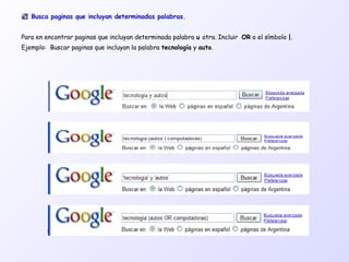 Busca paginas que incluyan determinadas palabras.
Para en encontrar paginas que incluyan determinada palabra u otra. Incluir OR o el símbolo |.
Ejemplo: Buscar paginas que incluyan la palabra tecnología y auto.
 