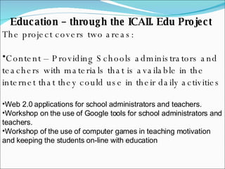 Education – through the ICAII. Edu Project  The project covers two areas:  Content – Providing Schools administrators and teachers with materials that is available in the internet that they could use in their daily activities Web 2.0 applications for school administrators and teachers. Workshop on the use of Google tools for school administrators and teachers. Workshop of the use of computer games in teaching motivation and keeping the students on-line with education 