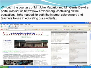 Through the courtesy of Mr. John Macasio and Mr. Garrie David a portal was set up  http://www.aralanet.org  containing all the educational links needed for both the internet café owners and teachers to use in educating our students. 