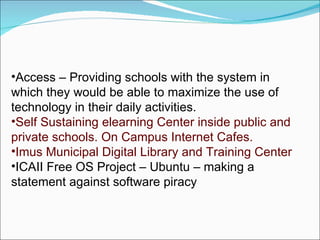 Access – Providing schools with the system in which they would be able to maximize the use of technology in their daily activities. Self Sustaining elearning Center inside public and private schools. On Campus Internet Cafes. Imus Municipal Digital Library and Training Center ICAII Free OS Project – Ubuntu – making a statement against software piracy  